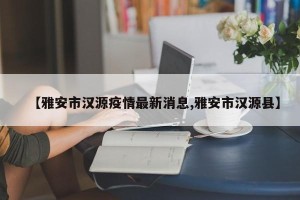 【雅安市汉源疫情最新消息,雅安市汉源县】