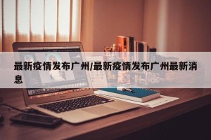 最新疫情发布广州/最新疫情发布广州最新消息
