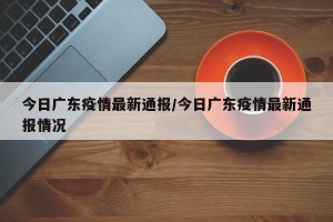 今日广东疫情最新通报/今日广东疫情最新通报情况