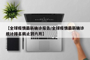 【全球疫情最新确诊报告/全球疫情最新确诊统计排名截止到六月】