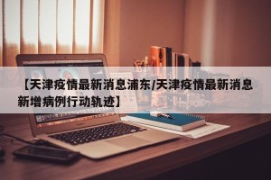 【天津疫情最新消息浦东/天津疫情最新消息新增病例行动轨迹】