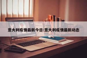 意大利疫情最新今日:意大利疫情最新动态