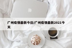 广州疫情最新今日/广州疫情最新2021今天