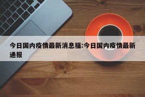 今日国内疫情最新消息福:今日国内疫情最新通报