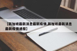 【新加坡最新消息最新疫情,新加坡最新消息最新疫情通报】