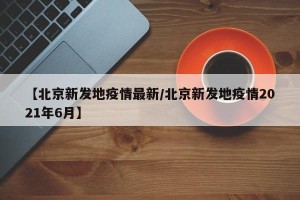 【北京新发地疫情最新/北京新发地疫情2021年6月】