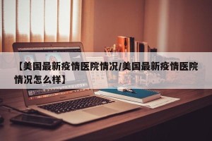 【美国最新疫情医院情况/美国最新疫情医院情况怎么样】