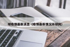 球疫情最新消息（疫情最新情况环球网）