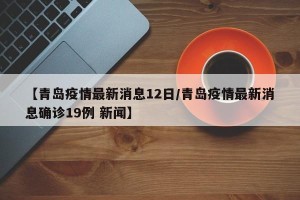 【青岛疫情最新消息12日/青岛疫情最新消息确诊19例 新闻】