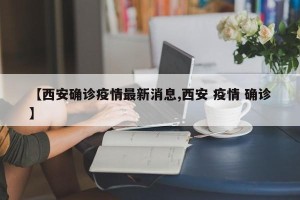【西安确诊疫情最新消息,西安 疫情 确诊】
