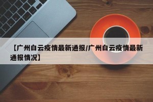 【广州白云疫情最新通报/广州白云疫情最新通报情况】