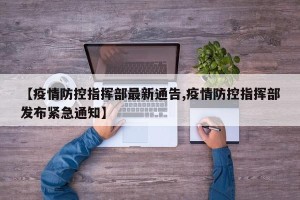 【疫情防控指挥部最新通告,疫情防控指挥部发布紧急通知】