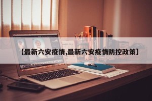 【最新六安疫情,最新六安疫情防控政策】