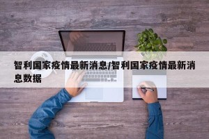 智利国家疫情最新消息/智利国家疫情最新消息数据