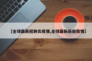 【全球最新冠肺炎疫情,全球最新新冠疫情】