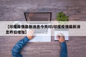 【印度疫情最新消息今天印/印度疫情最新消息昨日增加】