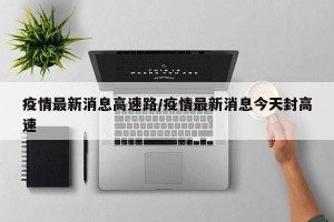 疫情最新消息高速路/疫情最新消息今天封高速