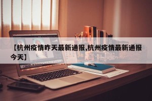 【杭州疫情昨天最新通报,杭州疫情最新通报今天】