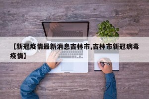 【新冠疫情最新消息吉林市,吉林市新冠病毒疫情】
