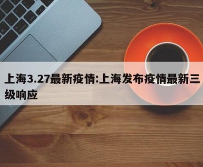 上海3.27最新疫情:上海发布疫情最新三级响应