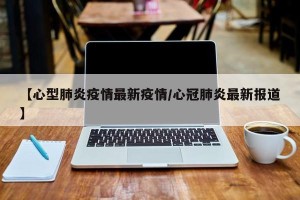 【心型肺炎疫情最新疫情/心冠肺炎最新报道】