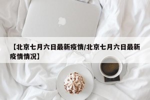 【北京七月六日最新疫情/北京七月六日最新疫情情况】