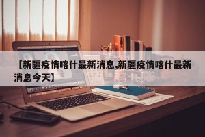 【新疆疫情喀什最新消息,新疆疫情喀什最新消息今天】