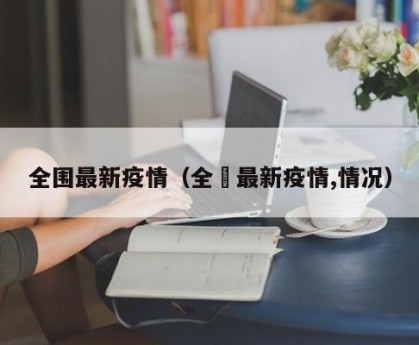 全围最新疫情（全囯最新疫情,情况）