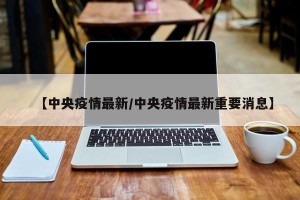 【中央疫情最新/中央疫情最新重要消息】