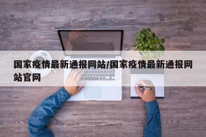 国家疫情最新通报网站/国家疫情最新通报网站官网