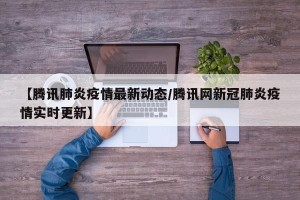 【腾讯肺炎疫情最新动态/腾讯网新冠肺炎疫情实时更新】