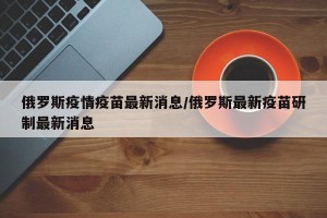 俄罗斯疫情疫苗最新消息/俄罗斯最新疫苗研制最新消息