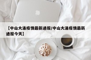 【中山大涌疫情最新通报/中山大涌疫情最新通报今天】