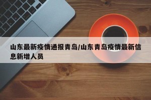 山东最新疫情通报青岛/山东青岛疫情最新信息新增人员