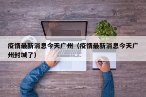 疫情最新消息今天广州（疫情最新消息今天广州封城了）