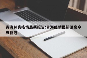青海肺炎疫情最新报告:青海疫情最新消息今天新冠