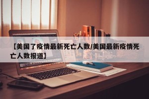 【美国了疫情最新死亡人数/美国最新疫情死亡人数报道】