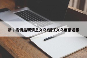 浙冮疫情最新消息义乌/浙江义乌疫情通报