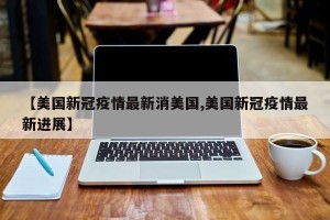 【美国新冠疫情最新消美国,美国新冠疫情最新进展】