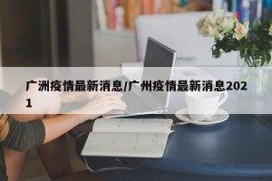 广洲疫情最新消息/广州疫情最新消息2021