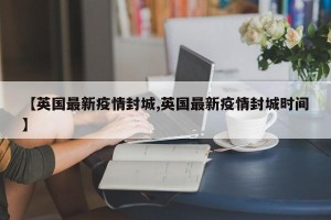 【英国最新疫情封城,英国最新疫情封城时间】