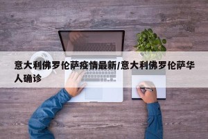 意大利佛罗伦萨疫情最新/意大利佛罗伦萨华人确诊