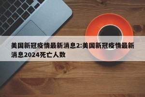 美国新冠疫情最新消息2:美国新冠疫情最新消息2024死亡人数