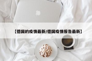 【德国的疫情最新/德国疫情报告最新】