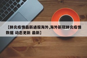 【肺炎疫情最新通报海外,海外新冠肺炎疫情数据 动态更新 最新】