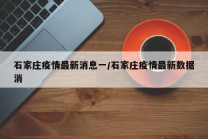 石家庄疫情最新消息一/石家庄疫情最新数据消