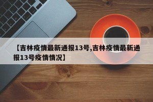 【吉林疫情最新通报13号,吉林疫情最新通报13号疫情情况】
