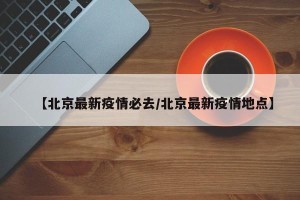 【北京最新疫情必去/北京最新疫情地点】