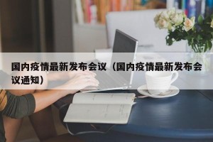 国内疫情最新发布会议（国内疫情最新发布会议通知）