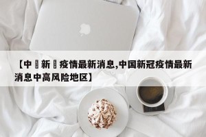 【中囯新冦疫情最新消息,中国新冠疫情最新消息中高风险地区】